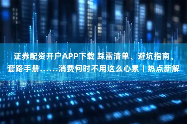 证券配资开户APP下载 踩雷清单、避坑指南、套路手册……消费何时不用这么心累丨热点新解