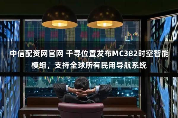 中信配资网官网 千寻位置发布MC382时空智能模组，支持全球所有民用导航系统