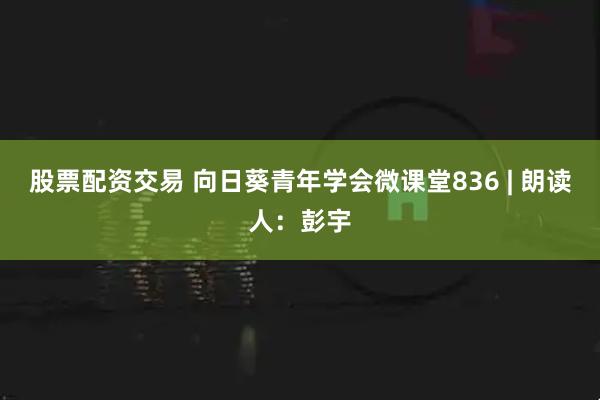 股票配资交易 向日葵青年学会微课堂836 | 朗读人：彭宇