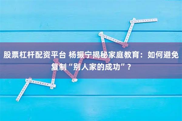 股票杠杆配资平台 杨振宁揭秘家庭教育：如何避免复制“别人家的成功”？