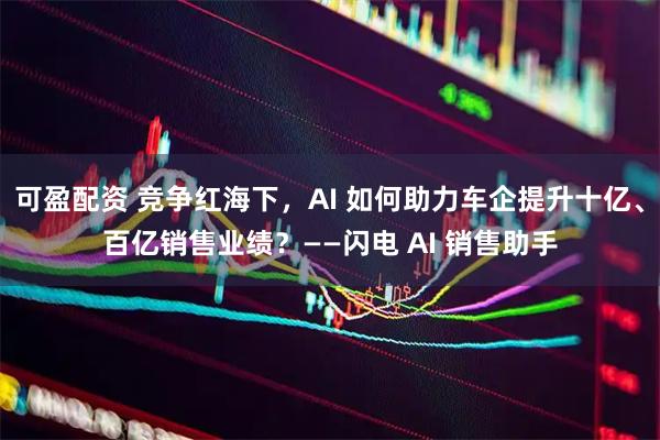 可盈配资 竞争红海下，AI 如何助力车企提升十亿、百亿销售业绩？——闪电 AI 销售助手
