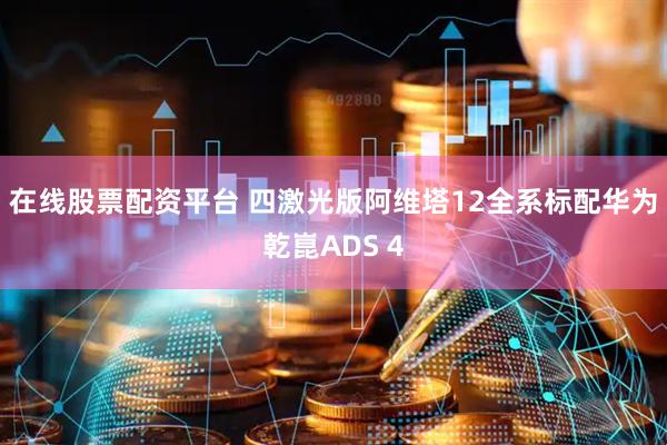 在线股票配资平台 四激光版阿维塔12全系标配华为乾崑ADS 4