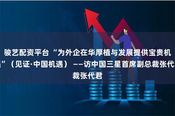 骏艺配资平台 “为外企在华厚植与发展提供宝贵机遇”（见证·中国机遇） ——访中国三星首席副总裁张代君