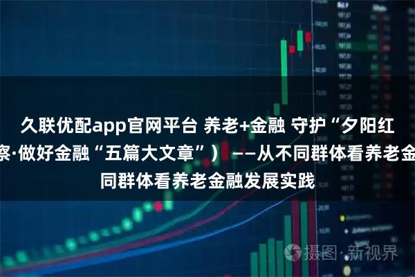 久联优配app官网平台 养老+金融 守护“夕阳红”（深度观察·做好金融“五篇大文章”） ——从不同群体看养老金融发展实践