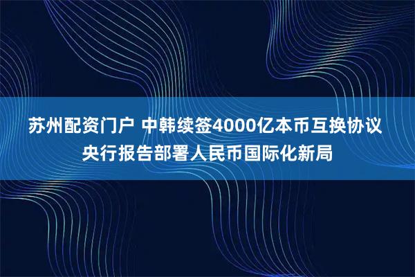 苏州配资门户 中韩续签4000亿本币互换协议 央行报告部署人民币国际化新局