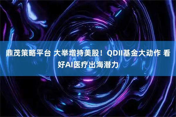 鼎茂策略平台 大举增持美股！QDII基金大动作 看好AI医疗出海潜力