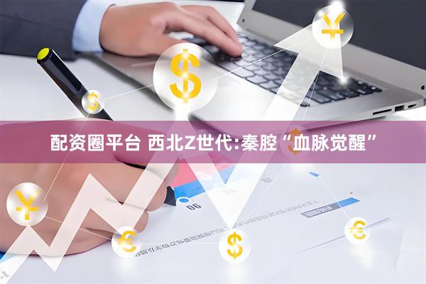 配资圈平台 西北Z世代:秦腔“血脉觉醒”