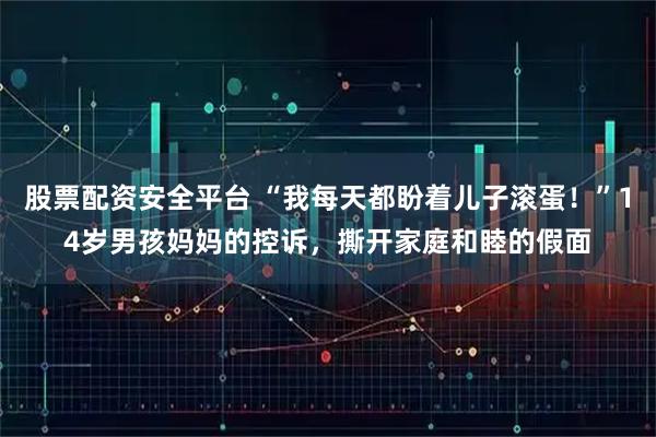 股票配资安全平台 “我每天都盼着儿子滚蛋！”14岁男孩妈妈的控诉，撕开家庭和睦的假面