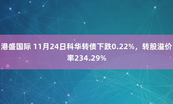 港盛国际 11月24日科华转债下跌0.22%，转股溢价率234.29%