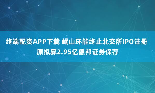 终端配资APP下载 岷山环能终止北交所IPO注册 原拟募2.95亿德邦证券保荐