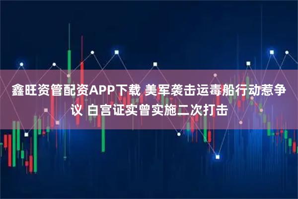 鑫旺资管配资APP下载 美军袭击运毒船行动惹争议 白宫证实曾实施二次打击