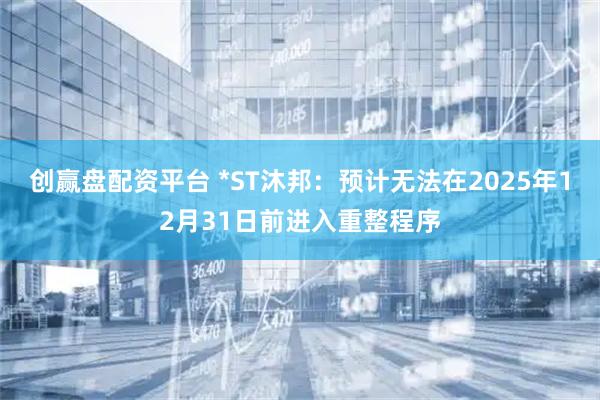 创赢盘配资平台 *ST沐邦：预计无法在2025年12月31日前进入重整程序