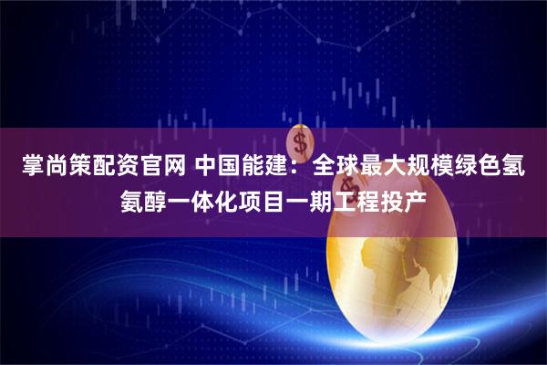 掌尚策配资官网 中国能建：全球最大规模绿色氢氨醇一体化项目一期工程投产
