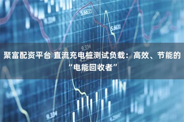 聚富配资平台 直流充电桩测试负载：高效、节能的“电能回收者”
