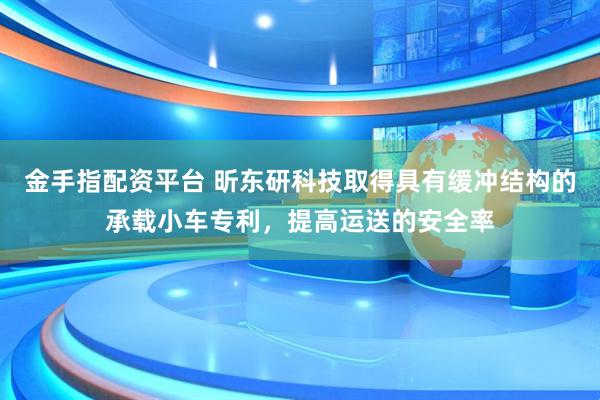 金手指配资平台 昕东研科技取得具有缓冲结构的承载小车专利，提高运送的安全率