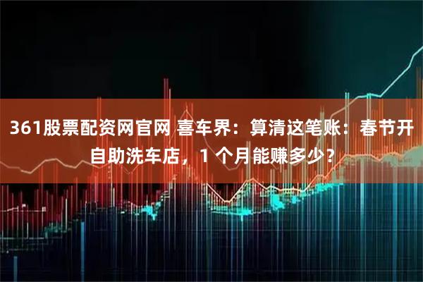 361股票配资网官网 喜车界：算清这笔账：春节开自助洗车店，1 个月能赚多少？