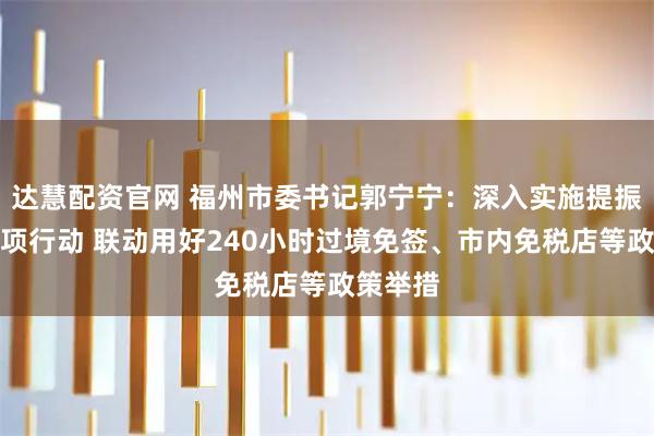 达慧配资官网 福州市委书记郭宁宁：深入实施提振消费专项行动 联动用好240小时过境免签、市内免税店等政策举措