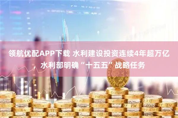 领航优配APP下载 水利建设投资连续4年超万亿，水利部明确“十五五”战略任务