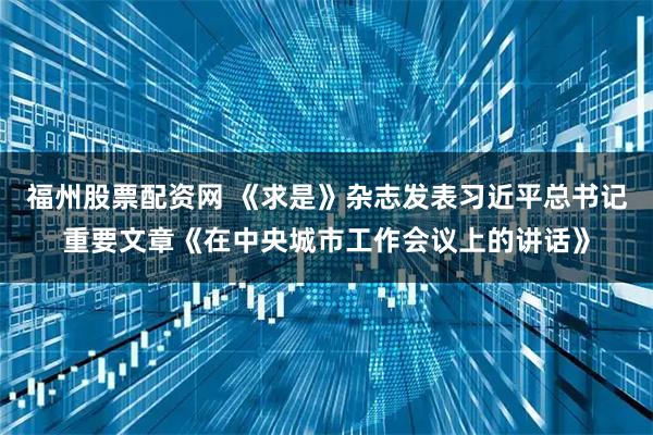 福州股票配资网 《求是》杂志发表习近平总书记重要文章《在中央城市工作会议上的讲话》