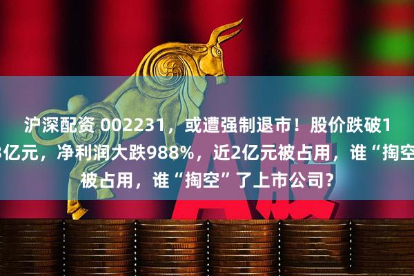 沪深配资 002231，或遭强制退市！股价跌破1元，市值仅剩3亿元，净利润大跌988%，近2亿元被占用，谁“掏空”了上市公司？