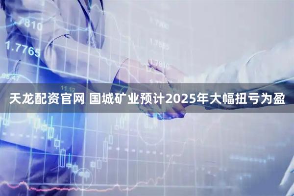 天龙配资官网 国城矿业预计2025年大幅扭亏为盈