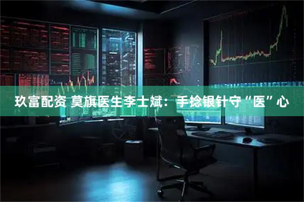 玖富配资 莫旗医生李士斌：手捻银针守“医”心