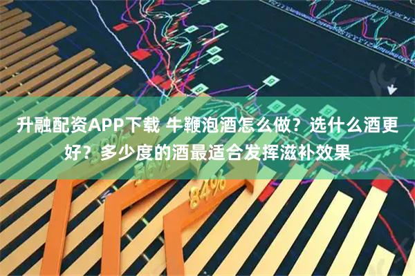 升融配资APP下载 牛鞭泡酒怎么做？选什么酒更好？多少度的酒最适合发挥滋补效果