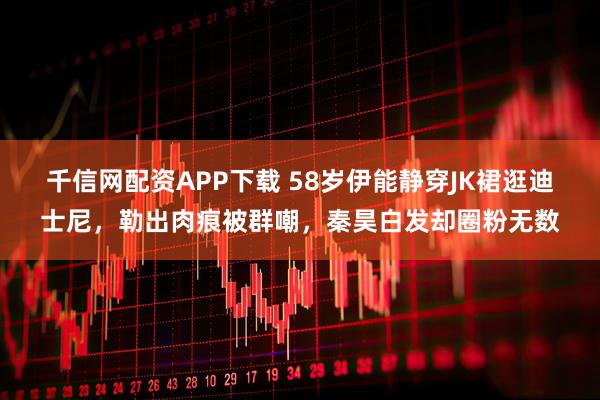 千信网配资APP下载 58岁伊能静穿JK裙逛迪士尼，勒出肉痕被群嘲，秦昊白发却圈粉无数