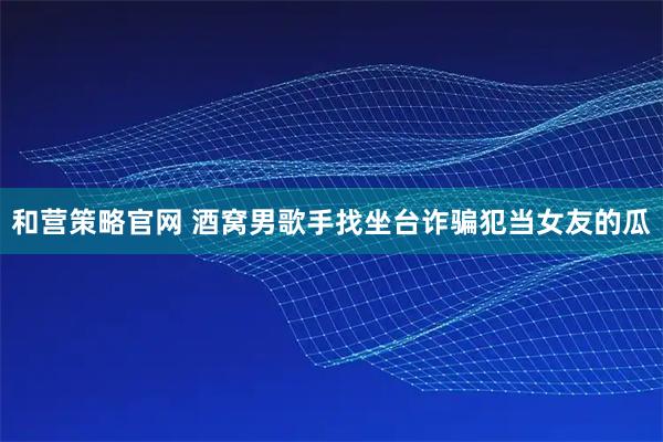 和营策略官网 酒窝男歌手找坐台诈骗犯当女友的瓜