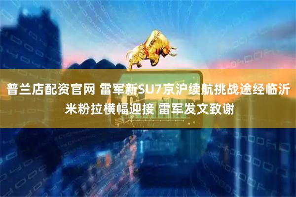 普兰店配资官网 雷军新SU7京沪续航挑战途经临沂 米粉拉横幅迎接 雷军发文致谢