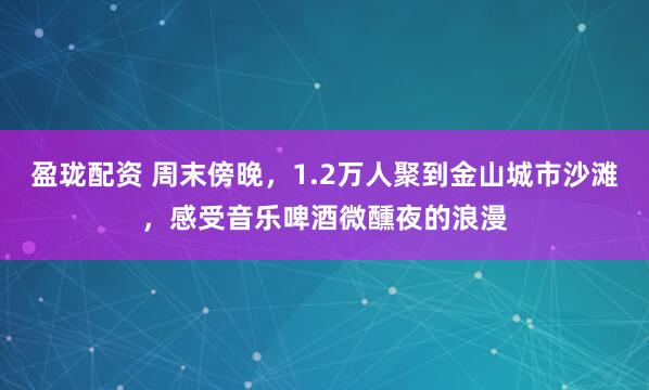 盈珑配资 周末傍晚，1.2万人聚到金山城市沙滩，感受音乐啤酒微醺夜的浪漫