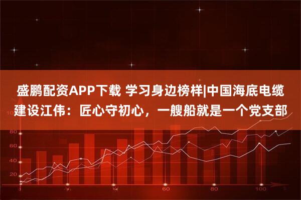 盛鹏配资APP下载 学习身边榜样|中国海底电缆建设江伟：匠心守初心，一艘船就是一个党支部