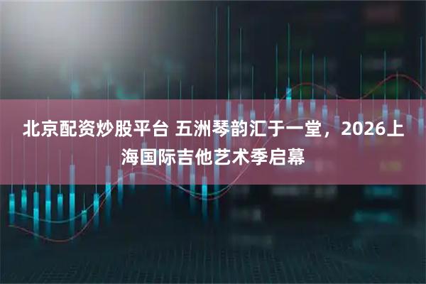 北京配资炒股平台 五洲琴韵汇于一堂,2026上海国际吉他艺术季启幕