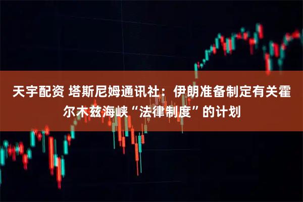 天宇配资 塔斯尼姆通讯社：伊朗准备制定有关霍尔木兹海峡“法律制度”的计划