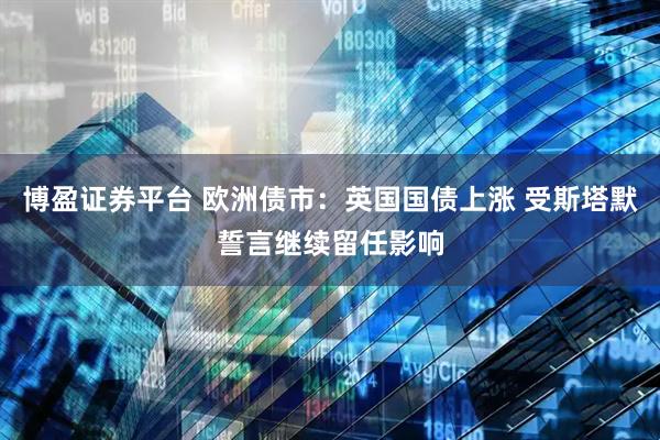 博盈证券平台 欧洲债市：英国国债上涨 受斯塔默誓言继续留任影响