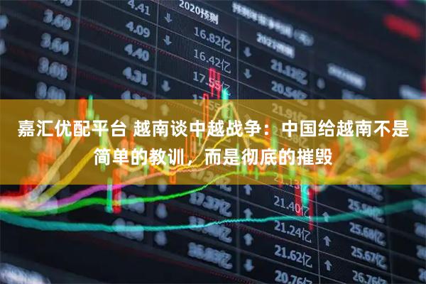 嘉汇优配平台 越南谈中越战争：中国给越南不是简单的教训，而是彻底的摧毁