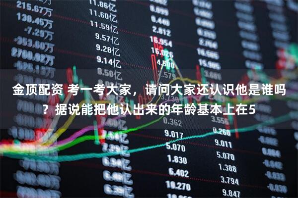 金顶配资 考一考大家，请问大家还认识他是谁吗？据说能把他认出来的年龄基本上在5