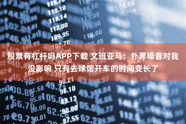 股票有杠杆吗APP下载 文班亚马：外界噪音对我没影响 只有去球馆开车的时间变长了